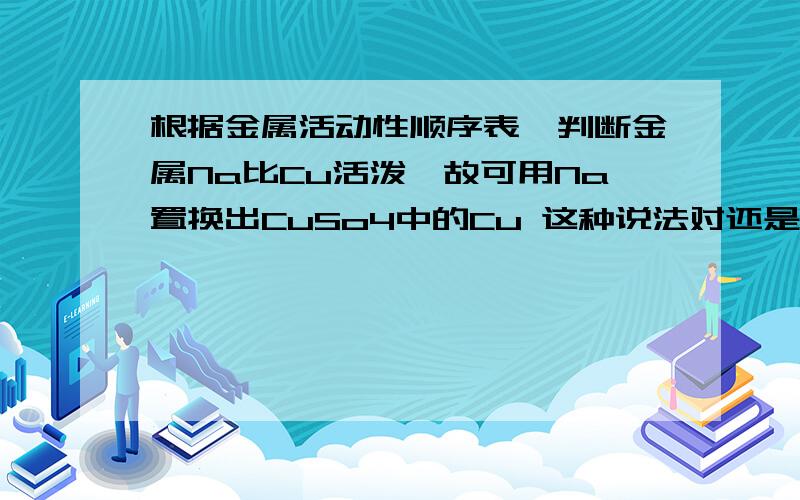 根据金属活动性顺序表,判断金属Na比Cu活泼,故可用Na置换出CuSo4中的Cu 这种说法对还是错