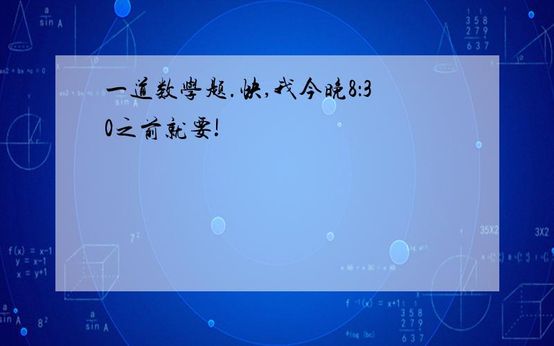 一道数学题.快,我今晚8：30之前就要!