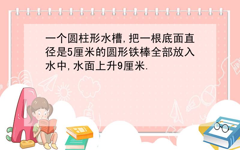 一个圆柱形水槽,把一根底面直径是5厘米的圆形铁棒全部放入水中,水面上升9厘米.