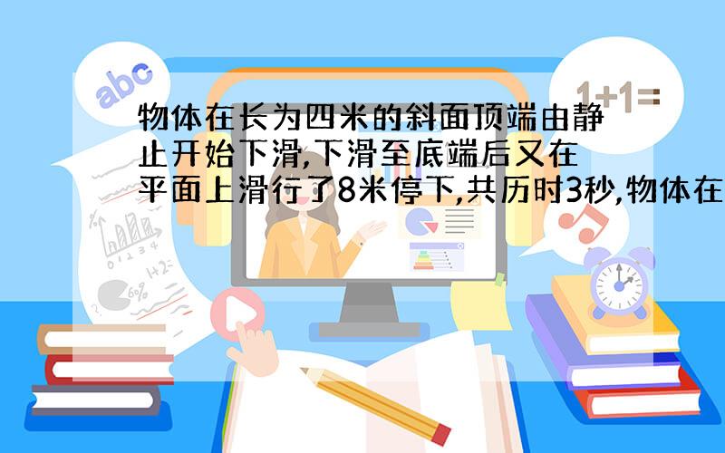 物体在长为四米的斜面顶端由静止开始下滑,下滑至底端后又在平面上滑行了8米停下,共历时3秒,物体在斜面,平面上运动的加速度