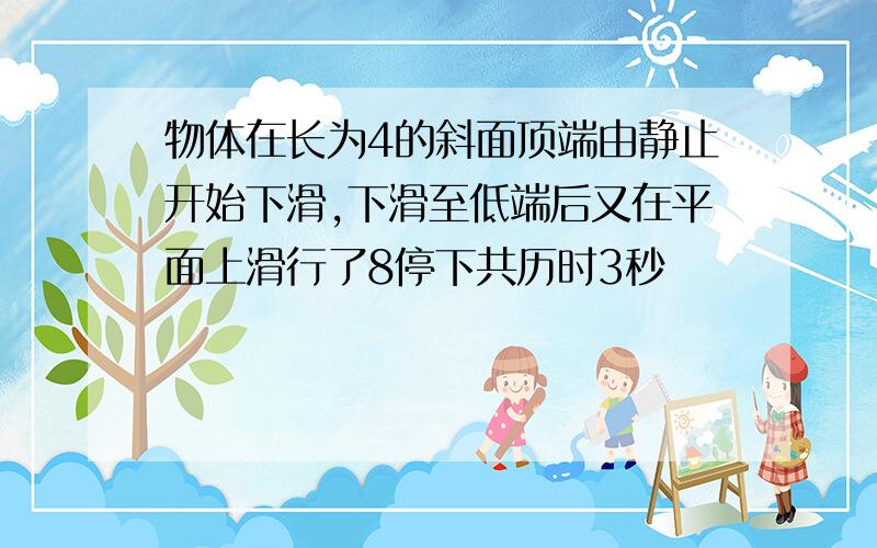 物体在长为4的斜面顶端由静止开始下滑,下滑至低端后又在平面上滑行了8停下共历时3秒