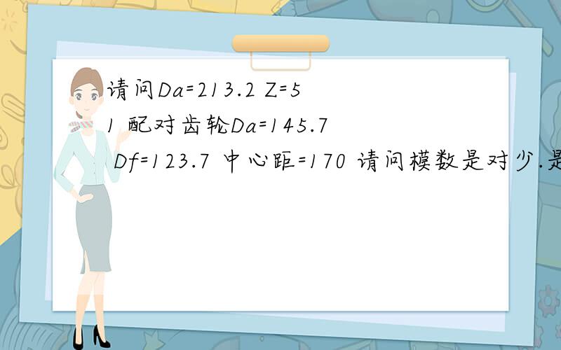 请问Da=213.2 Z=51 配对齿轮Da=145.7 Df=123.7 中心距=170 请问模数是对少.是变位的吗.