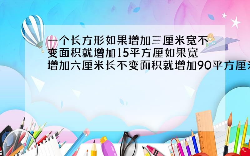 一个长方形如果增加三厘米宽不变面积就增加15平方厘如果宽增加六厘米长不变面积就增加90平方厘米面积是