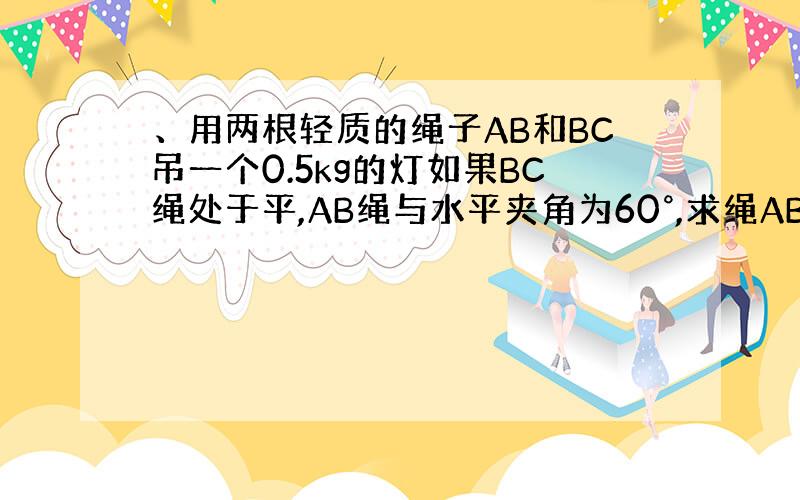 、用两根轻质的绳子AB和BC吊一个0.5kg的灯如果BC绳处于平,AB绳与水平夹角为60°,求绳AB和BC所受的拉力?A