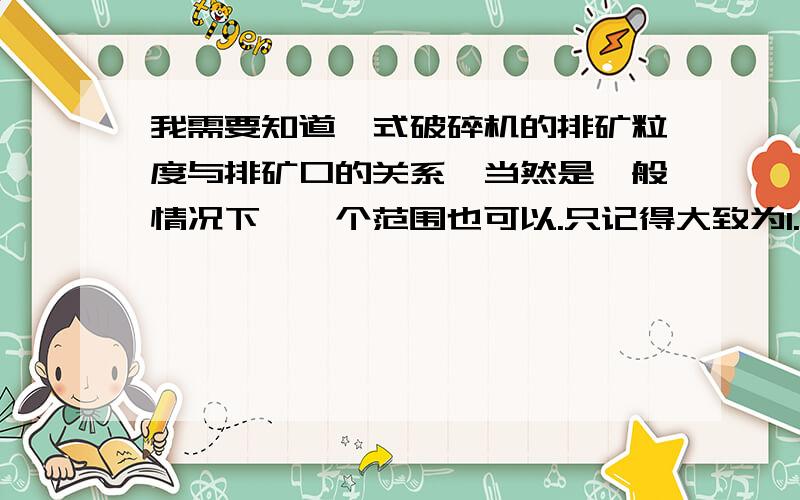 我需要知道颚式破碎机的排矿粒度与排矿口的关系,当然是一般情况下,一个范围也可以.只记得大致为1.6,