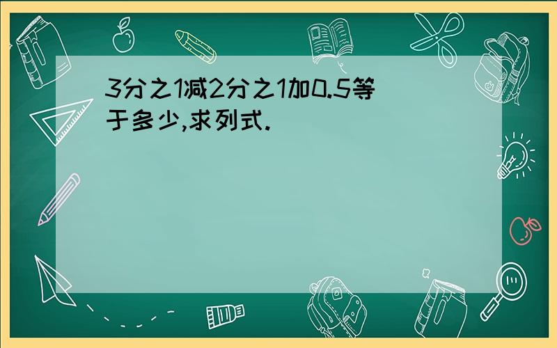 3分之1减2分之1加0.5等于多少,求列式.