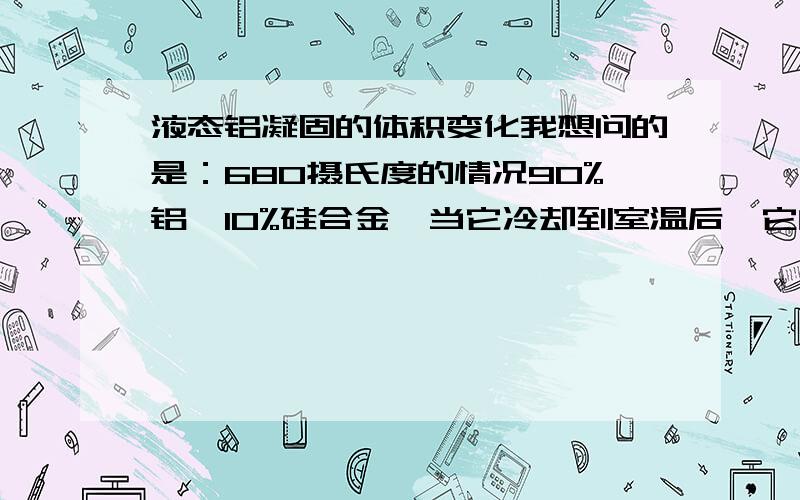 液态铝凝固的体积变化我想问的是：680摄氏度的情况90%铝、10%硅合金,当它冷却到室温后,它的体积相对液态时是变大的还