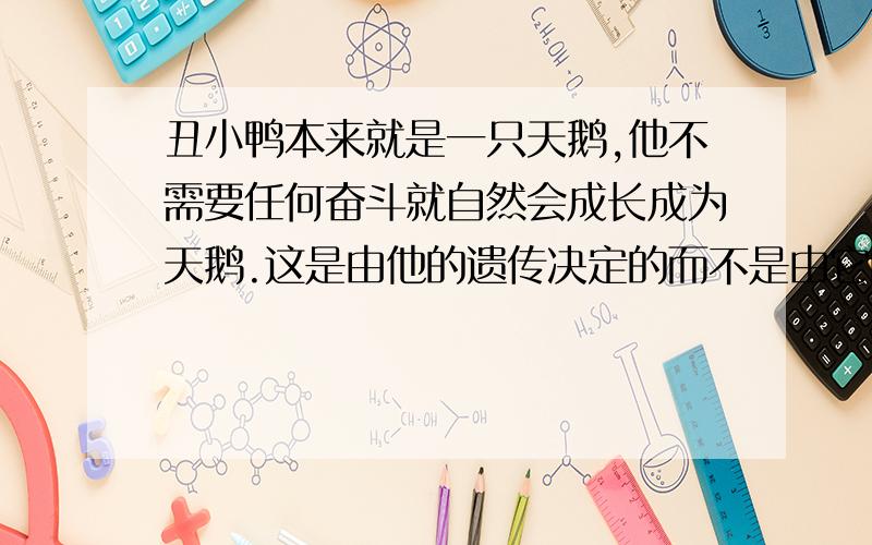 丑小鸭本来就是一只天鹅,他不需要任何奋斗就自然会成长成为天鹅.这是由他的遗传决定的而不是由它的自身努