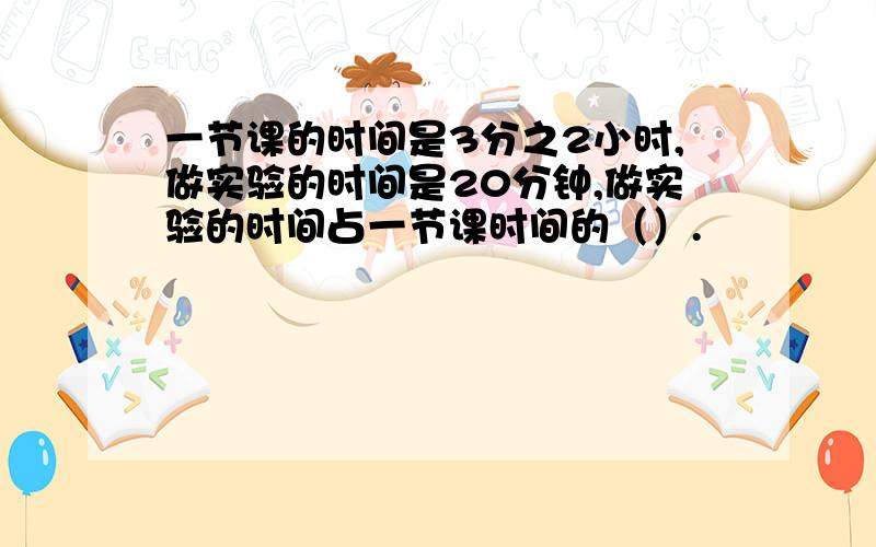 一节课的时间是3分之2小时,做实验的时间是20分钟,做实验的时间占一节课时间的（）.