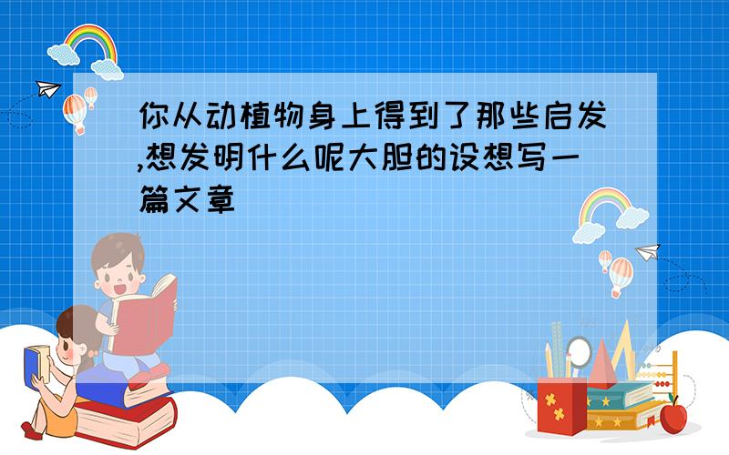 你从动植物身上得到了那些启发,想发明什么呢大胆的设想写一篇文章