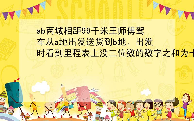 ab两城相距99千米王师傅驾车从a地出发送货到b地。出发时看到里程表上没三位数的数字之和为十期百位上的数字与十位上的数字