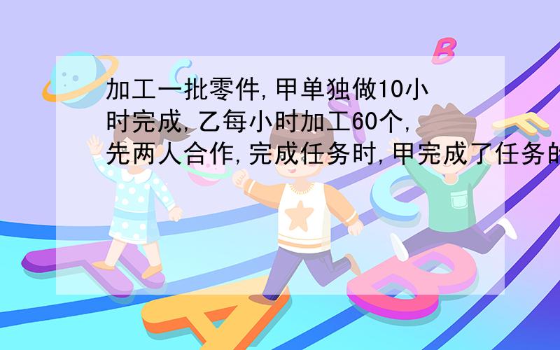 加工一批零件,甲单独做10小时完成,乙每小时加工60个,先两人合作,完成任务时,甲完成了任务的40％,这批零