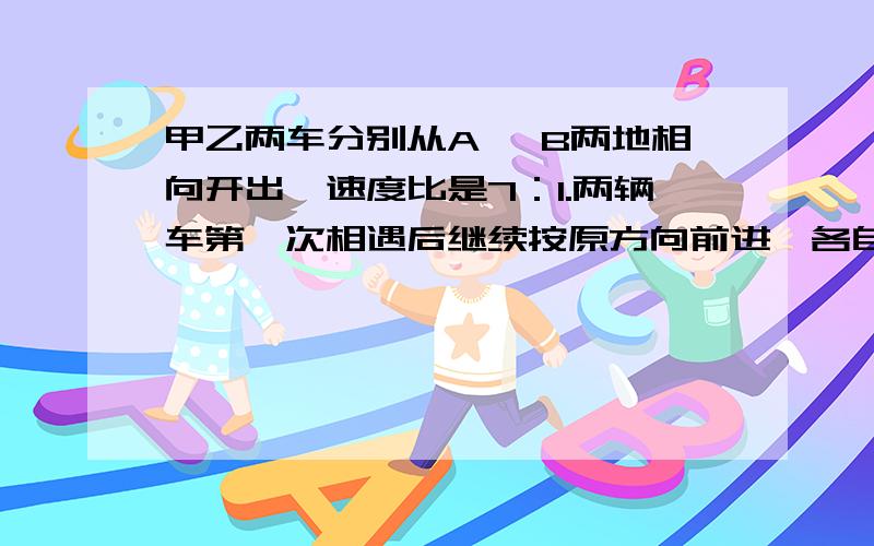 甲乙两车分别从A 、B两地相向开出,速度比是7：1.两辆车第一次相遇后继续按原方向前进,各自到达终点终点