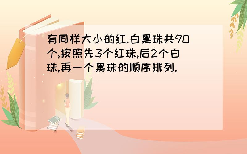 有同样大小的红.白黑珠共90个,按照先3个红珠,后2个白珠,再一个黑珠的顺序排列.