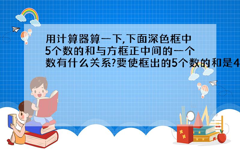 用计算器算一下,下面深色框中5个数的和与方框正中间的一个数有什么关系?要使框出的5个数的和是465,该怎么框?