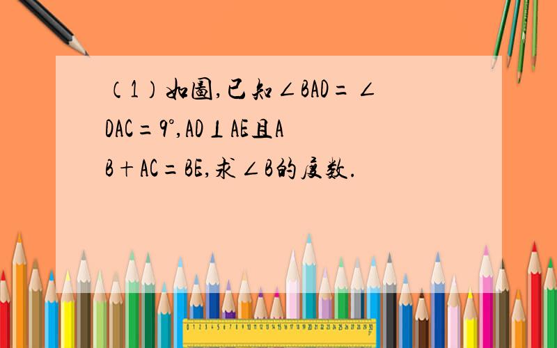 （1）如图,已知∠BAD=∠DAC=9°,AD⊥AE且AB+AC=BE,求∠B的度数.