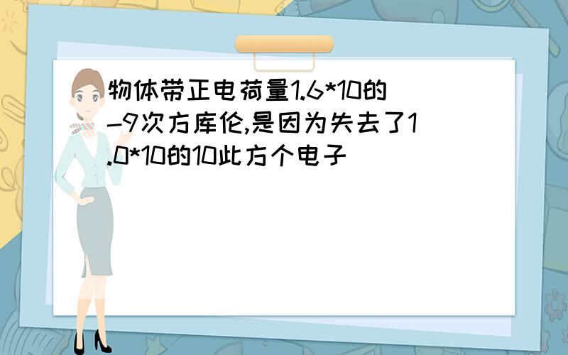 物体带正电荷量1.6*10的-9次方库伦,是因为失去了1.0*10的10此方个电子