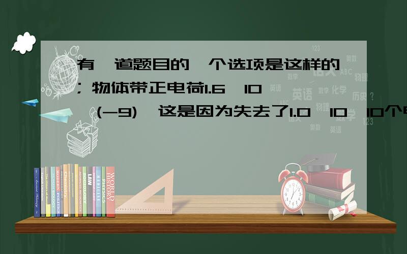 有一道题目的一个选项是这样的; 物体带正电荷1.6*10^(-9),这是因为失去了1.0*10^10个电子.