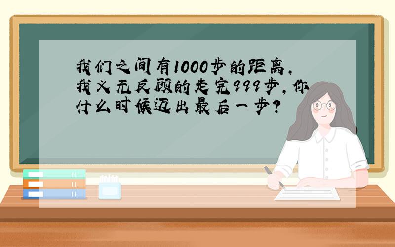 我们之间有1000步的距离,我义无反顾的走完999步,你什么时候迈出最后一步?