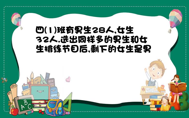 四(1)班有男生28人,女生32人.选出同样多的男生和女生排练节目后,剩下的女生是男