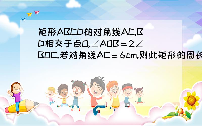 矩形ABCD的对角线AC,BD相交于点O,∠AOB＝2∠BOC,若对角线AC＝6cm,则此矩形的周长＝?,面积＝?.