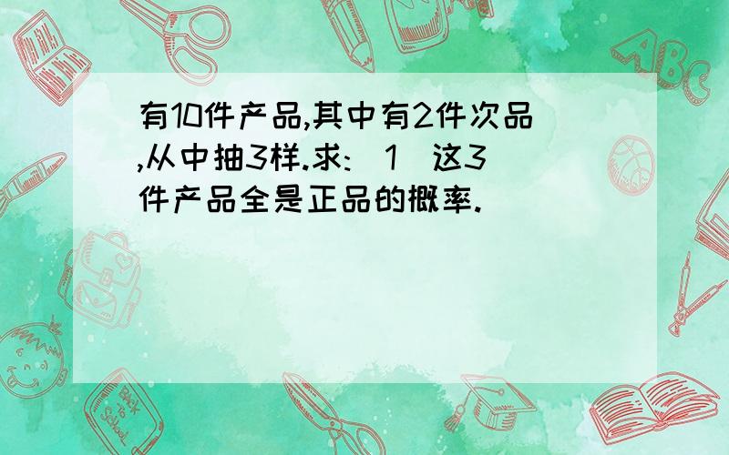 有10件产品,其中有2件次品,从中抽3样.求:(1)这3件产品全是正品的概率.