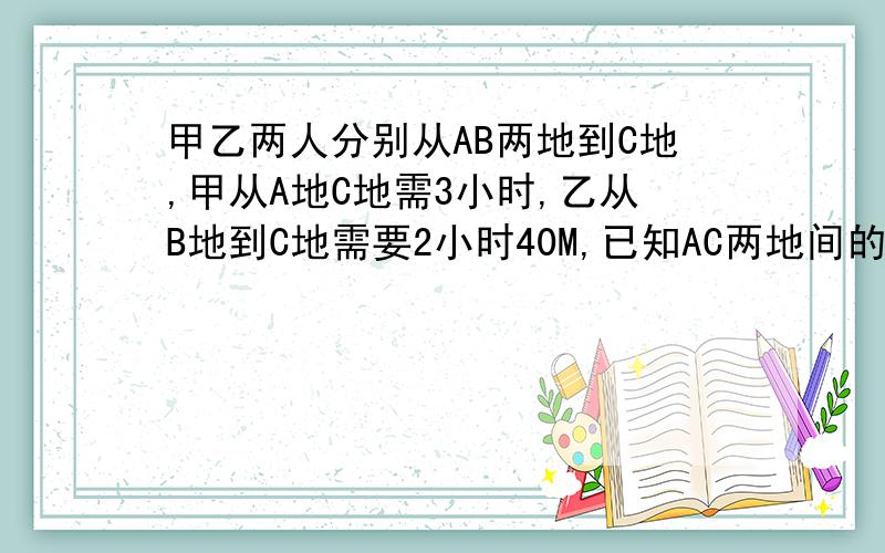 甲乙两人分别从AB两地到C地,甲从A地C地需3小时,乙从B地到C地需要2小时40M,已知AC两地间的距离比BC两地间的距