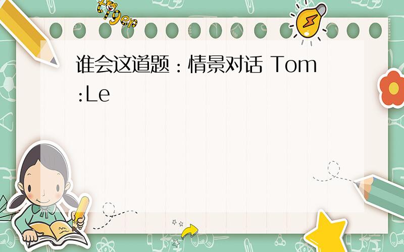 谁会这道题：情景对话 Tom:Le