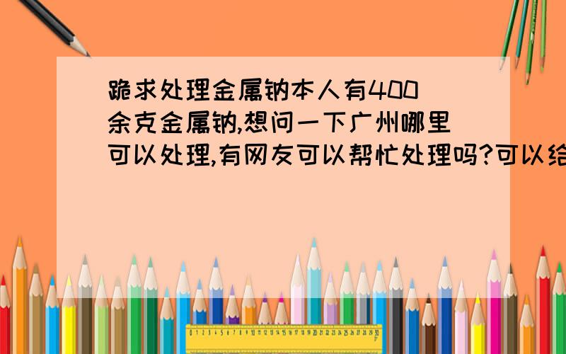 跪求处理金属钠本人有400 余克金属钠,想问一下广州哪里可以处理,有网友可以帮忙处理吗?可以给钱!事成后可以追加100是