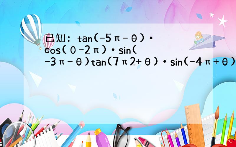 已知：tan(−5π−θ)•cos(θ−2π)•sin(−3π−θ)tan(7π2+θ)•sin(−4π+θ)•cot(