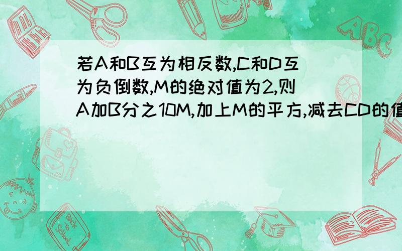 若A和B互为相反数,C和D互为负倒数,M的绝对值为2,则A加B分之10M,加上M的平方,减去CD的值是多少