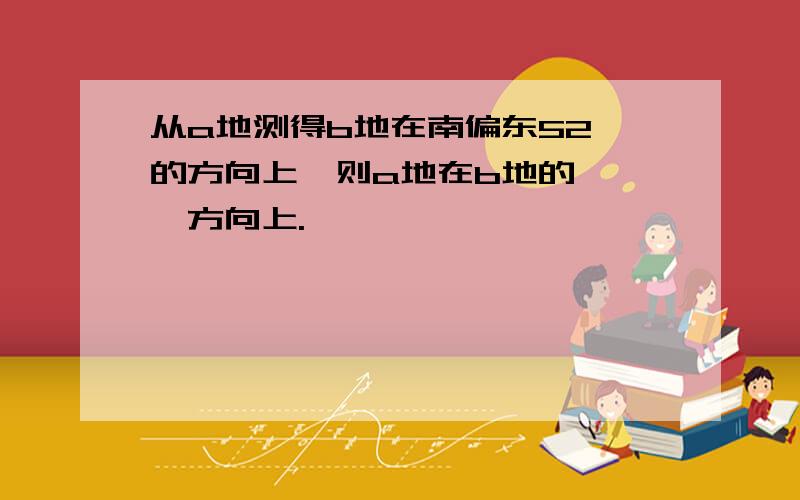 从a地测得b地在南偏东52°的方向上,则a地在b地的【 】方向上.