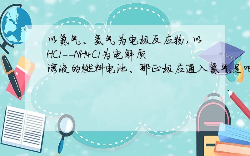 以氮气、氢气为电极反应物,以HCl--NH4Cl为电解质溶液的燃料电池、那正极应通入氮气是吧