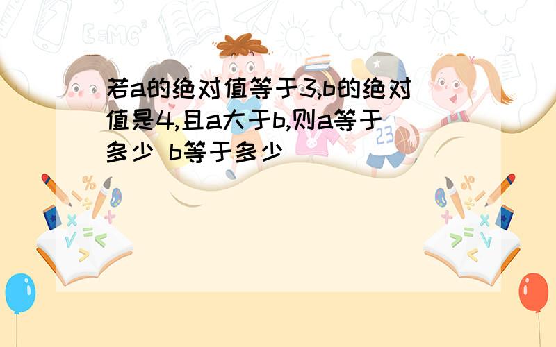 若a的绝对值等于3,b的绝对值是4,且a大于b,则a等于多少 b等于多少