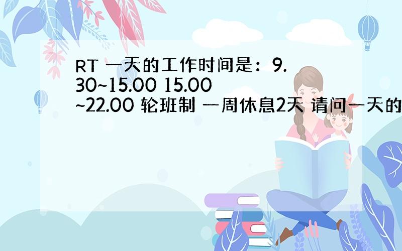 RT 一天的工作时间是：9.30~15.00 15.00~22.00 轮班制 一周休息2天 请问一天的平均工作时间多长