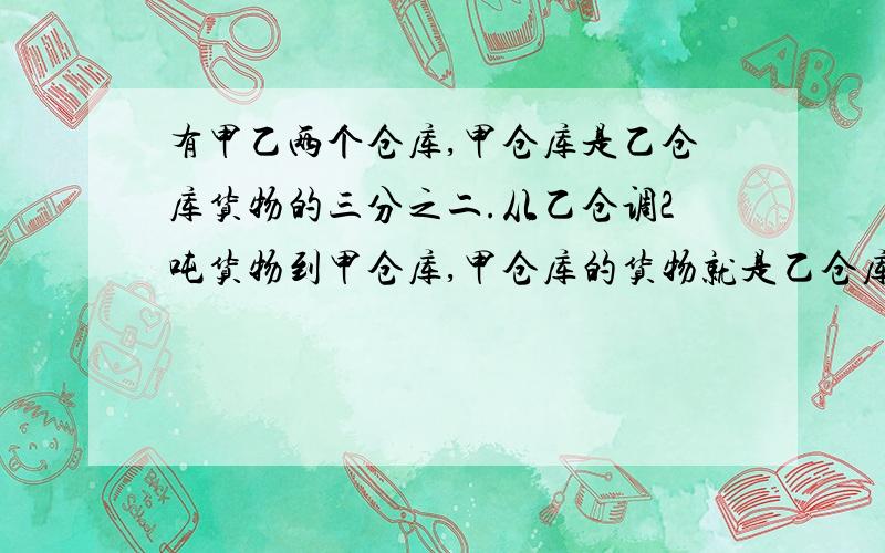 有甲乙两个仓库,甲仓库是乙仓库货物的三分之二.从乙仓调2吨货物到甲仓库,甲仓库的货物就是乙仓库的四分之三.原来甲、乙仓库