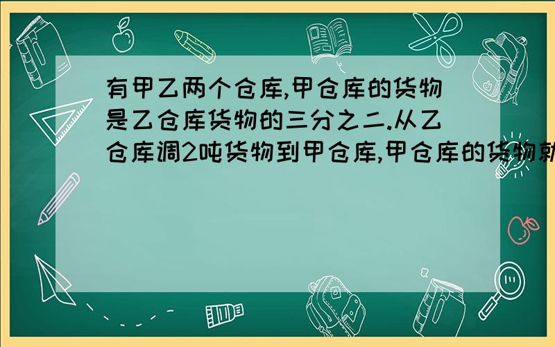 有甲乙两个仓库,甲仓库的货物是乙仓库货物的三分之二.从乙仓库调2吨货物到甲仓库,甲仓库的货物就是