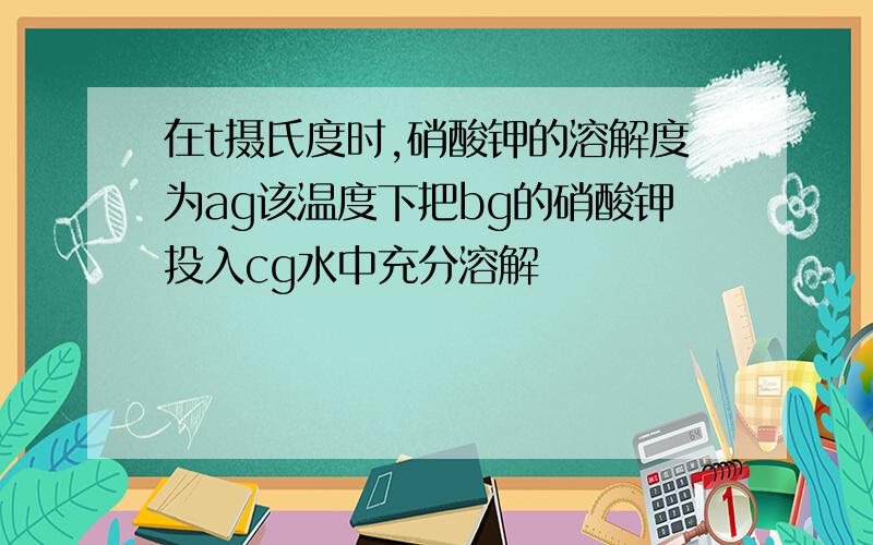 在t摄氏度时,硝酸钾的溶解度为ag该温度下把bg的硝酸钾投入cg水中充分溶解