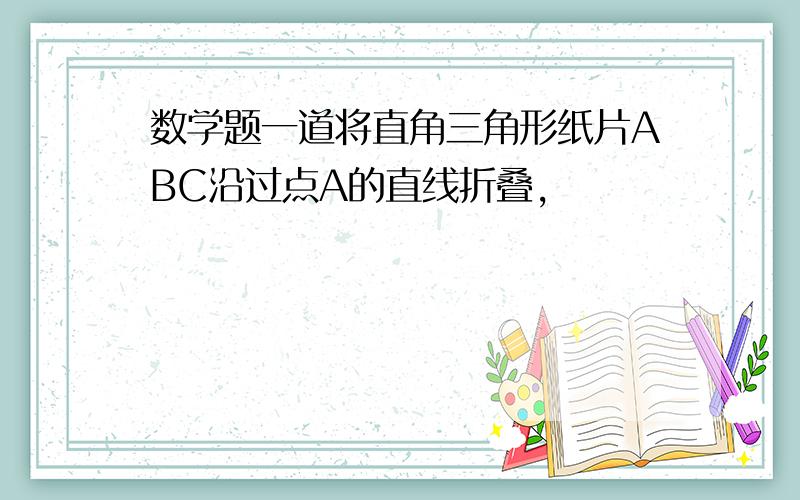 数学题一道将直角三角形纸片ABC沿过点A的直线折叠,