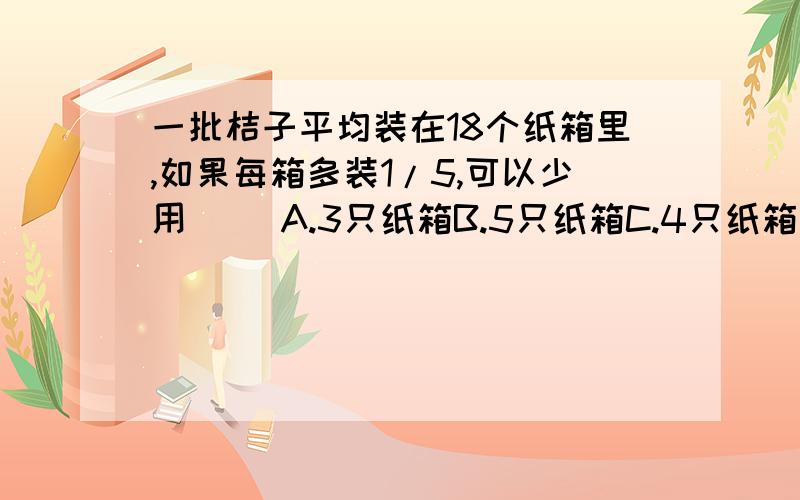 一批桔子平均装在18个纸箱里,如果每箱多装1/5,可以少用（） A.3只纸箱B.5只纸箱C.4只纸箱