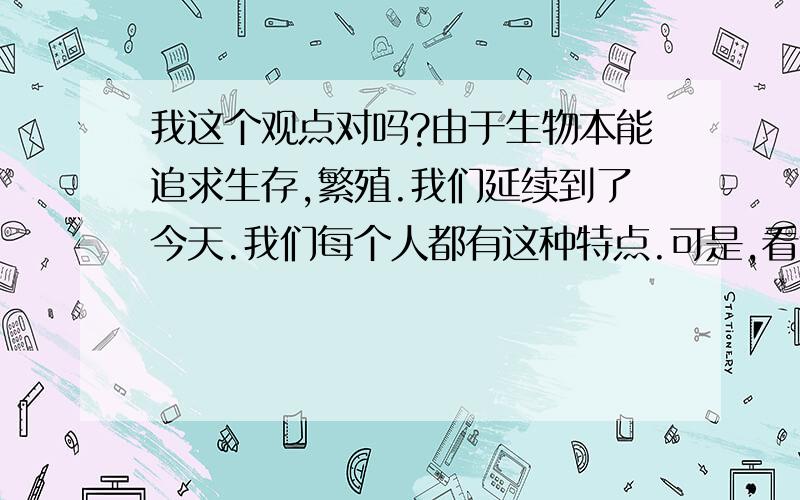 我这个观点对吗?由于生物本能追求生存,繁殖.我们延续到了今天.我们每个人都有这种特点.可是,看透了这点,就好像没什么记挂