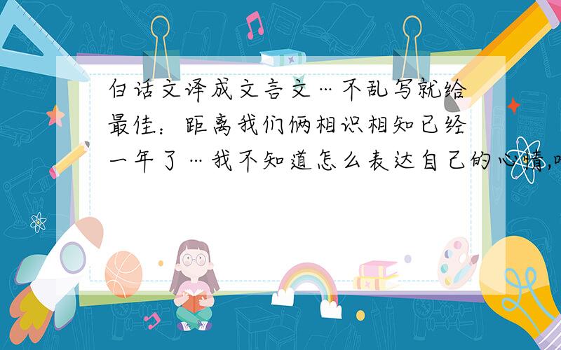 白话文译成文言文…不乱写就给最佳：距离我们俩相识相知已经一年了…我不知道怎么表达自己的心情,唯有把我最真挚的感情继续奉献