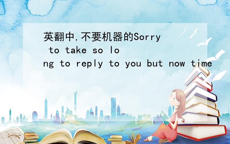 英翻中,不要机器的Sorry to take so long to reply to you but now time