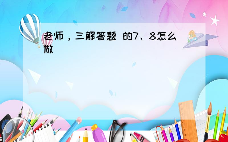 老师，三解答题 的7、8怎么做