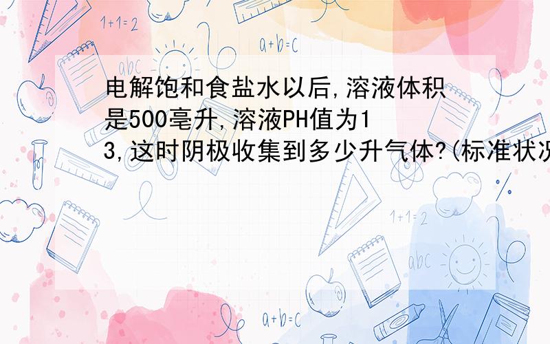 电解饱和食盐水以后,溶液体积是500亳升,溶液PH值为13,这时阴极收集到多少升气体?(标准状况)