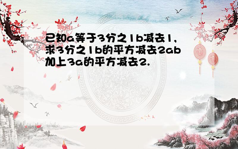 已知a等于3分之1b减去1,求3分之1b的平方减去2ab加上3a的平方减去2.