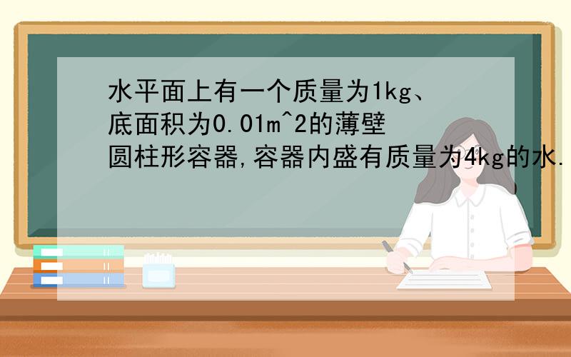 水平面上有一个质量为1kg、底面积为0.01m^2的薄壁圆柱形容器,容器内盛有质量为4kg的水.