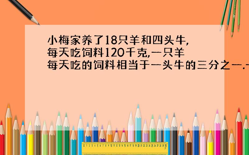 小梅家养了18只羊和四头牛,每天吃饲料120千克,一只羊每天吃的饲料相当于一头牛的三分之一.一只羊和一头牛每天分别吃多少