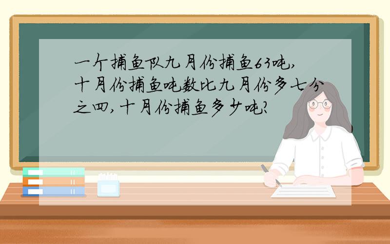 一个捕鱼队九月份捕鱼63吨,十月份捕鱼吨数比九月份多七分之四,十月份捕鱼多少吨?