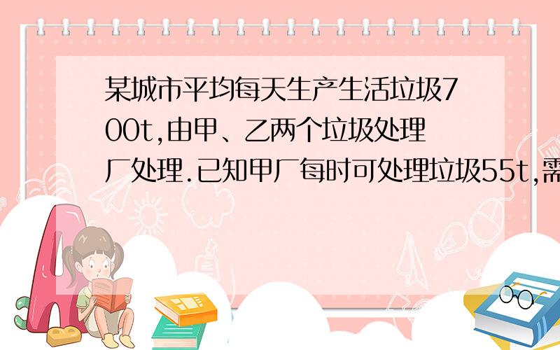 某城市平均每天生产生活垃圾700t,由甲、乙两个垃圾处理厂处理.已知甲厂每时可处理垃圾55t,需要费用550元；乙厂每时